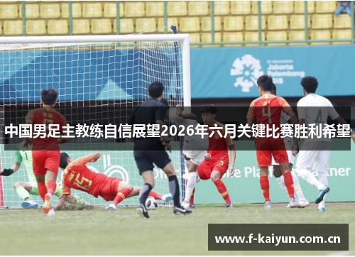 中国男足主教练自信展望2026年六月关键比赛胜利希望