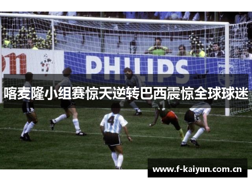 喀麦隆小组赛惊天逆转巴西震惊全球球迷